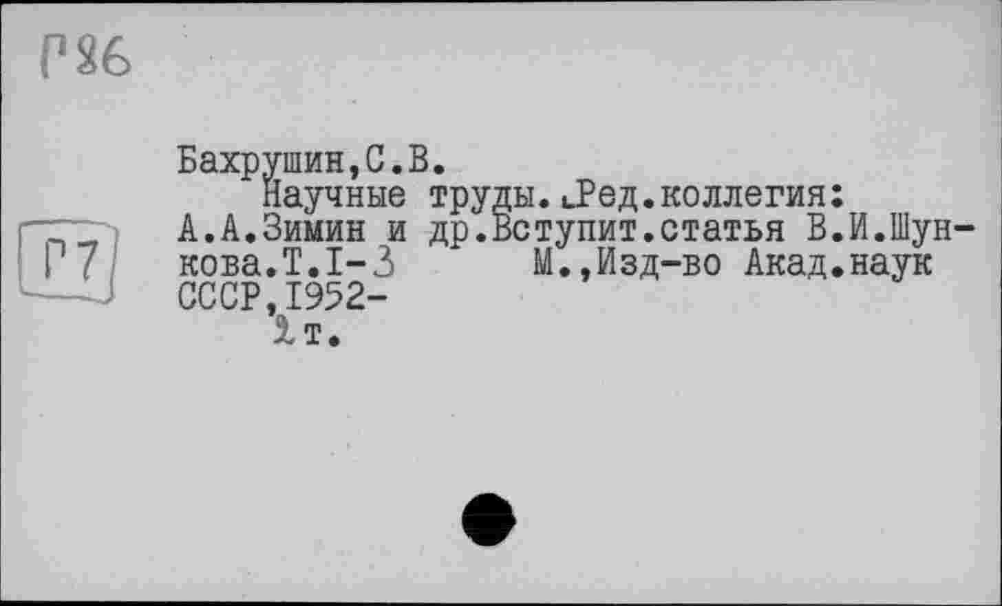 ﻿Г86
Бахрушин,С.В.
Научные труды. иРед.коллегия:
А.А.Зимин и др.Вступит.статья В.И.Шун кова.Т.1-3 М.,Изд-во Акад.наук СССР,1952-1т.